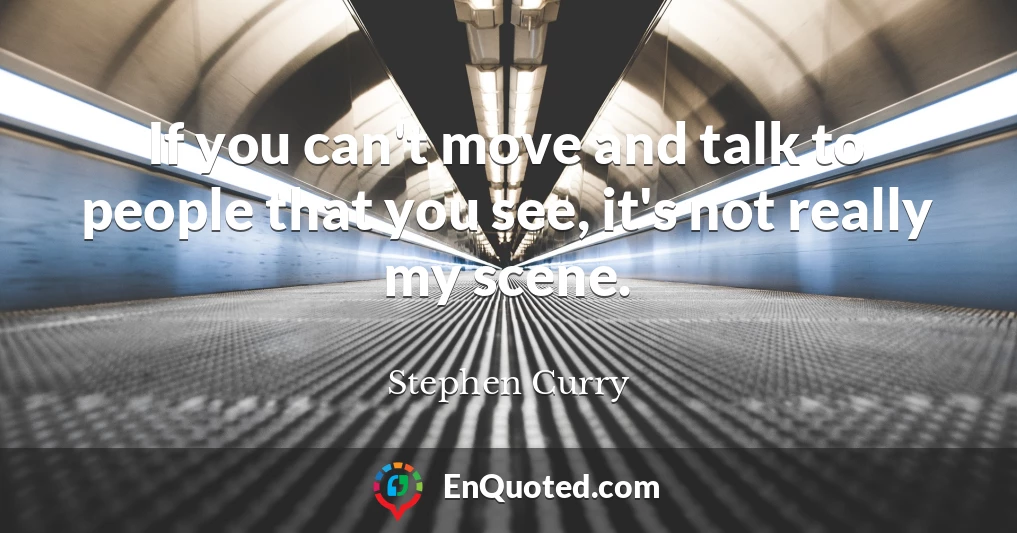 If you can't move and talk to people that you see, it's not really my scene.