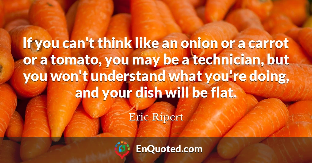 If you can't think like an onion or a carrot or a tomato, you may be a technician, but you won't understand what you're doing, and your dish will be flat.