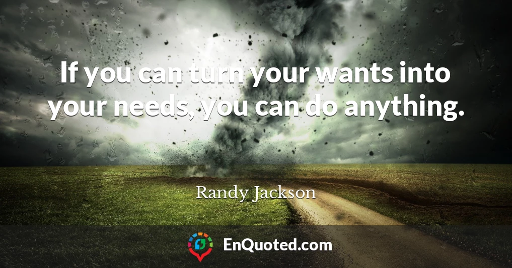If you can turn your wants into your needs, you can do anything.