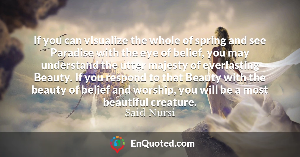 If you can visualize the whole of spring and see Paradise with the eye of belief, you may understand the utter majesty of everlasting Beauty. If you respond to that Beauty with the beauty of belief and worship, you will be a most beautiful creature.