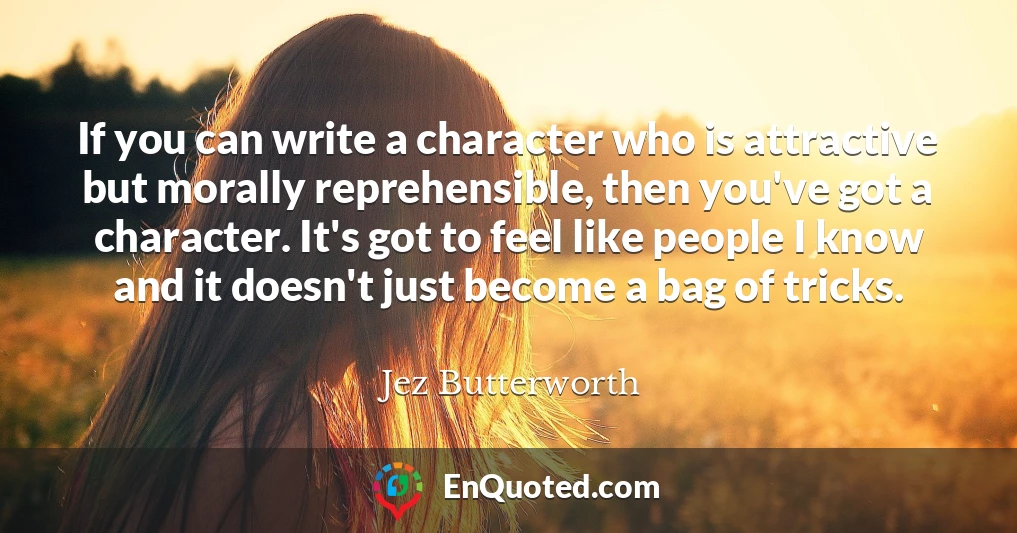 If you can write a character who is attractive but morally reprehensible, then you've got a character. It's got to feel like people I know and it doesn't just become a bag of tricks.
