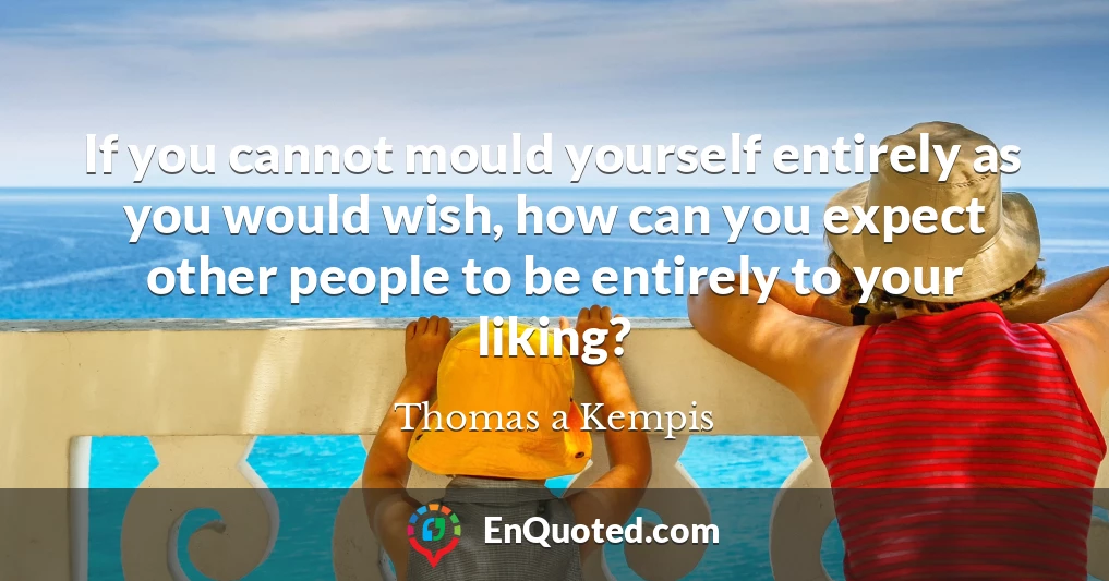 If you cannot mould yourself entirely as you would wish, how can you expect other people to be entirely to your liking?