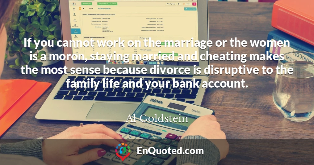 If you cannot work on the marriage or the women is a moron, staying married and cheating makes the most sense because divorce is disruptive to the family life and your bank account.