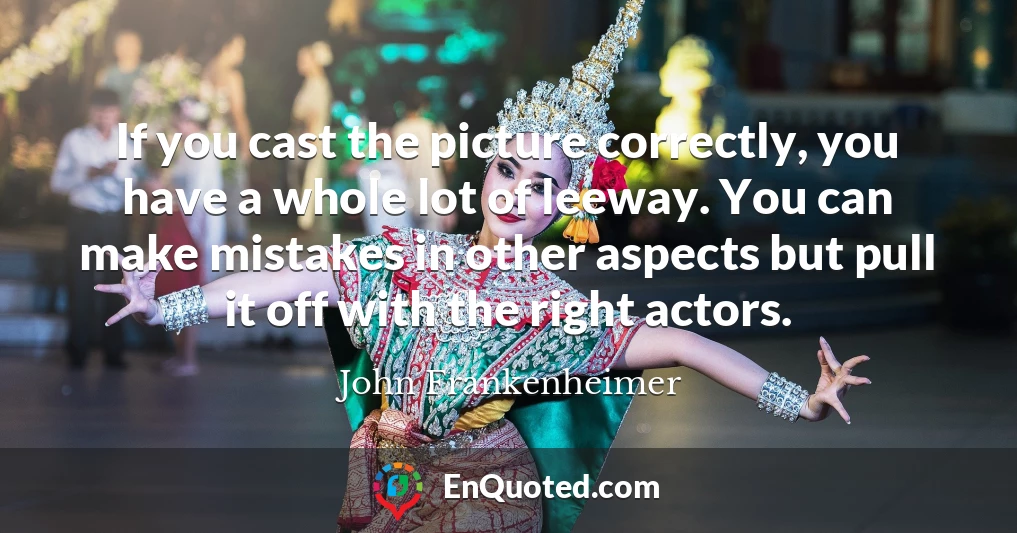 If you cast the picture correctly, you have a whole lot of leeway. You can make mistakes in other aspects but pull it off with the right actors.