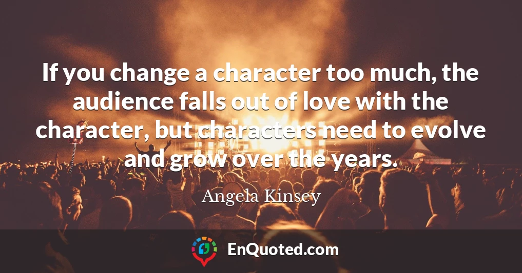 If you change a character too much, the audience falls out of love with the character, but characters need to evolve and grow over the years.