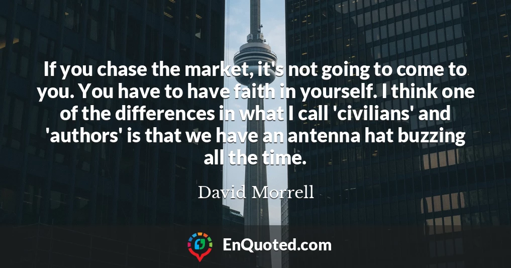 If you chase the market, it's not going to come to you. You have to have faith in yourself. I think one of the differences in what I call 'civilians' and 'authors' is that we have an antenna hat buzzing all the time.