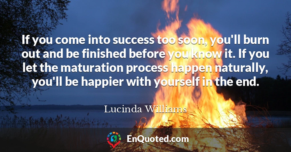 If you come into success too soon, you'll burn out and be finished before you know it. If you let the maturation process happen naturally, you'll be happier with yourself in the end.