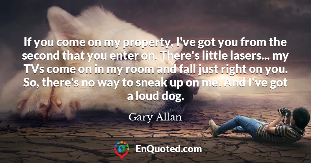 If you come on my property, I've got you from the second that you enter on. There's little lasers... my TVs come on in my room and fall just right on you. So, there's no way to sneak up on me. And I've got a loud dog.