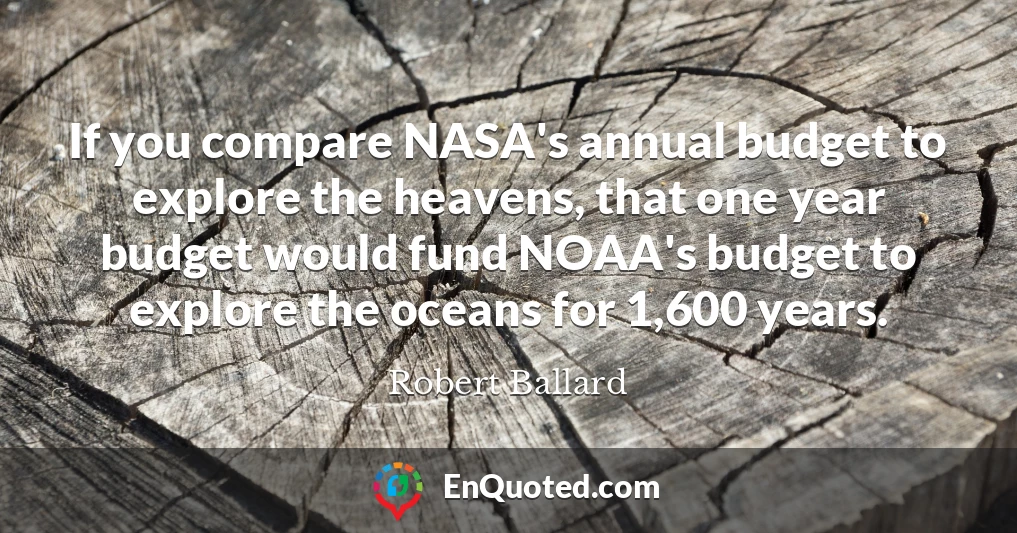 If you compare NASA's annual budget to explore the heavens, that one year budget would fund NOAA's budget to explore the oceans for 1,600 years.