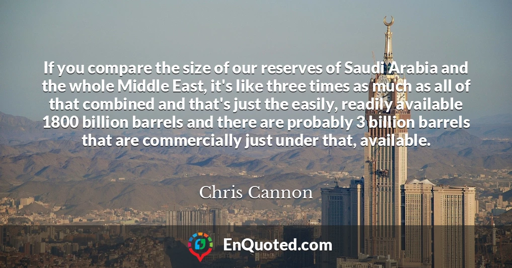If you compare the size of our reserves of Saudi Arabia and the whole Middle East, it's like three times as much as all of that combined and that's just the easily, readily available 1800 billion barrels and there are probably 3 billion barrels that are commercially just under that, available.