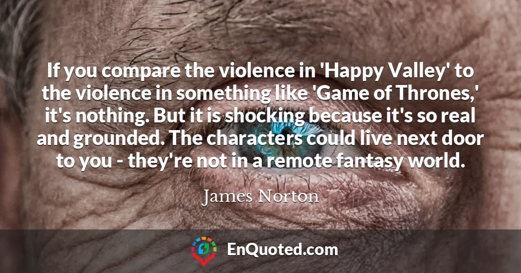 If you compare the violence in 'Happy Valley' to the violence in something like 'Game of Thrones,' it's nothing. But it is shocking because it's so real and grounded. The characters could live next door to you - they're not in a remote fantasy world.