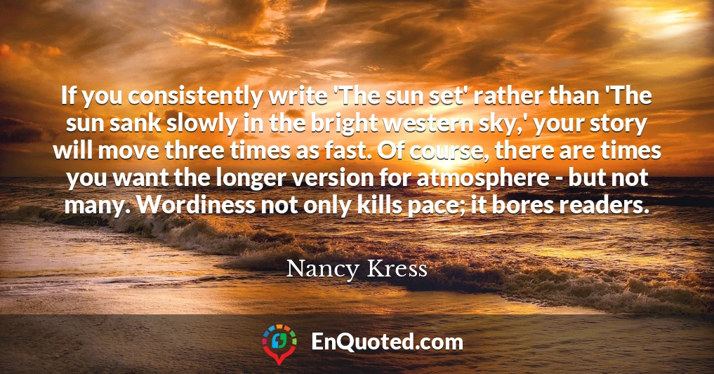 If you consistently write 'The sun set' rather than 'The sun sank slowly in the bright western sky,' your story will move three times as fast. Of course, there are times you want the longer version for atmosphere - but not many. Wordiness not only kills pace; it bores readers.