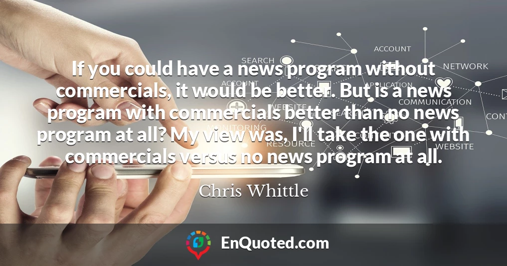 If you could have a news program without commercials, it would be better. But is a news program with commercials better than no news program at all? My view was, I'll take the one with commercials versus no news program at all.