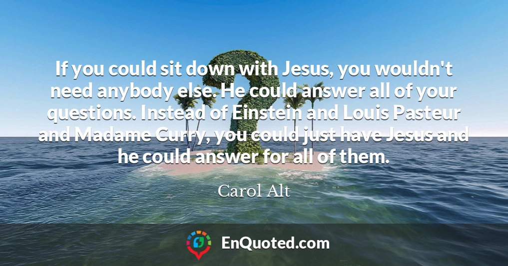 If you could sit down with Jesus, you wouldn't need anybody else. He could answer all of your questions. Instead of Einstein and Louis Pasteur and Madame Curry, you could just have Jesus and he could answer for all of them.