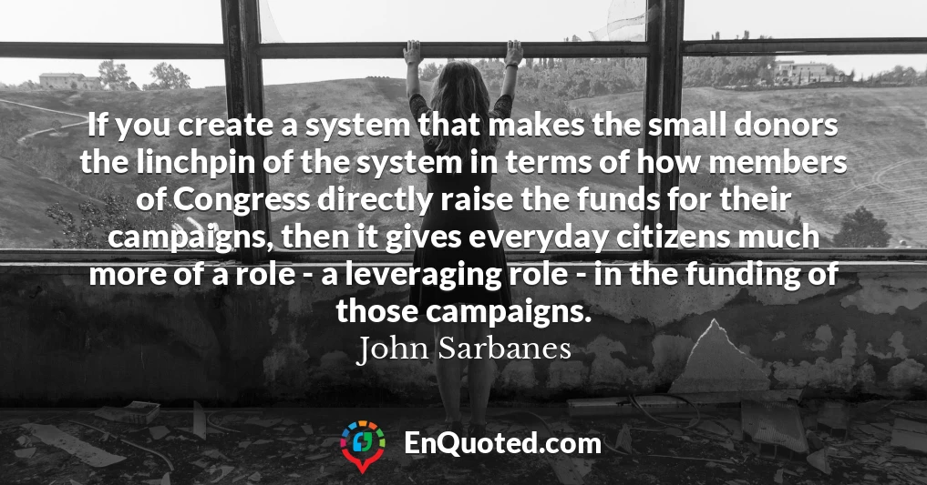 If you create a system that makes the small donors the linchpin of the system in terms of how members of Congress directly raise the funds for their campaigns, then it gives everyday citizens much more of a role - a leveraging role - in the funding of those campaigns.