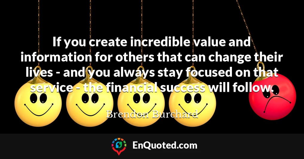 If you create incredible value and information for others that can change their lives - and you always stay focused on that service - the financial success will follow.