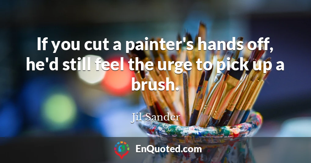 If you cut a painter's hands off, he'd still feel the urge to pick up a brush.