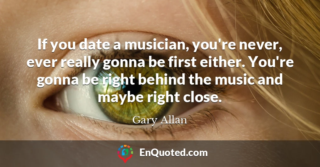 If you date a musician, you're never, ever really gonna be first either. You're gonna be right behind the music and maybe right close.