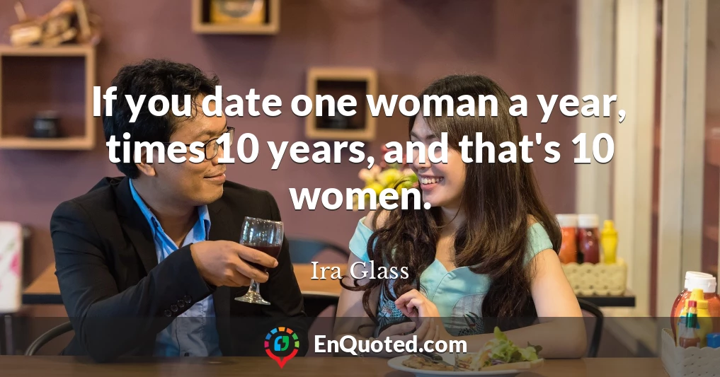 If you date one woman a year, times 10 years, and that's 10 women.