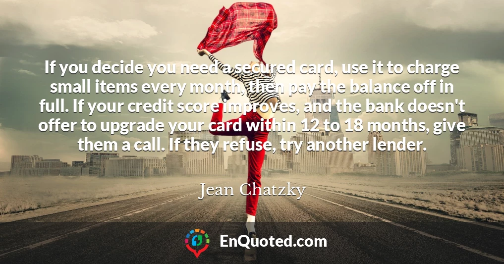 If you decide you need a secured card, use it to charge small items every month, then pay the balance off in full. If your credit score improves, and the bank doesn't offer to upgrade your card within 12 to 18 months, give them a call. If they refuse, try another lender.