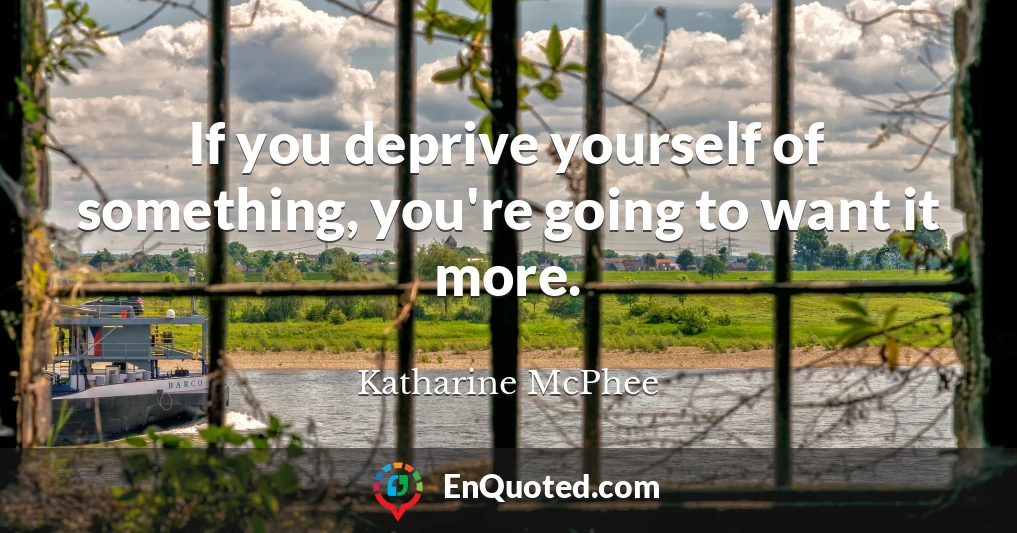 If you deprive yourself of something, you're going to want it more.