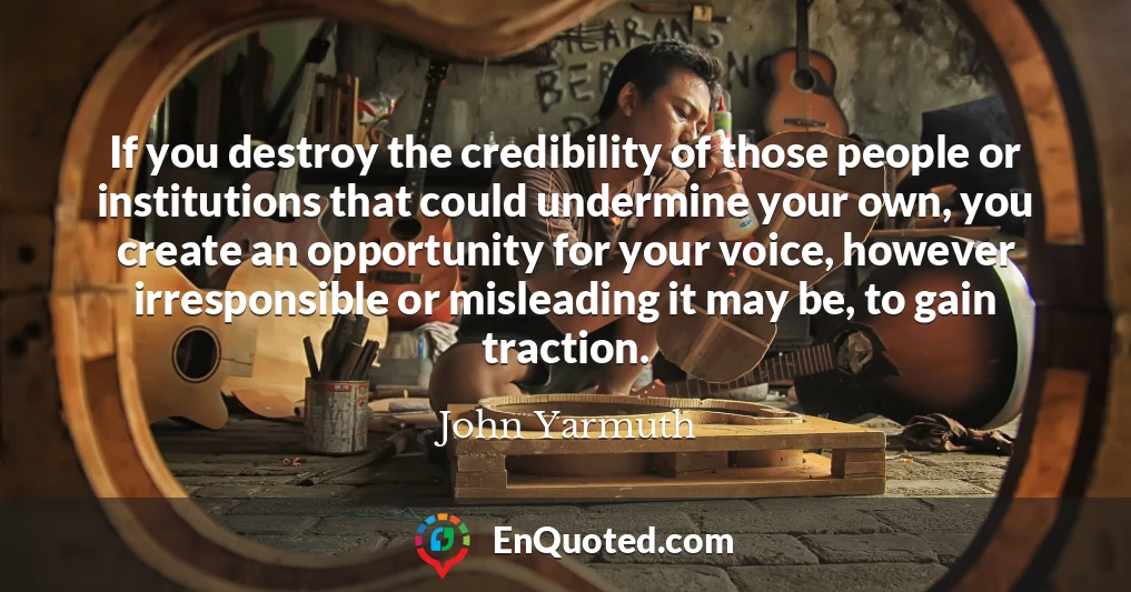 If you destroy the credibility of those people or institutions that could undermine your own, you create an opportunity for your voice, however irresponsible or misleading it may be, to gain traction.