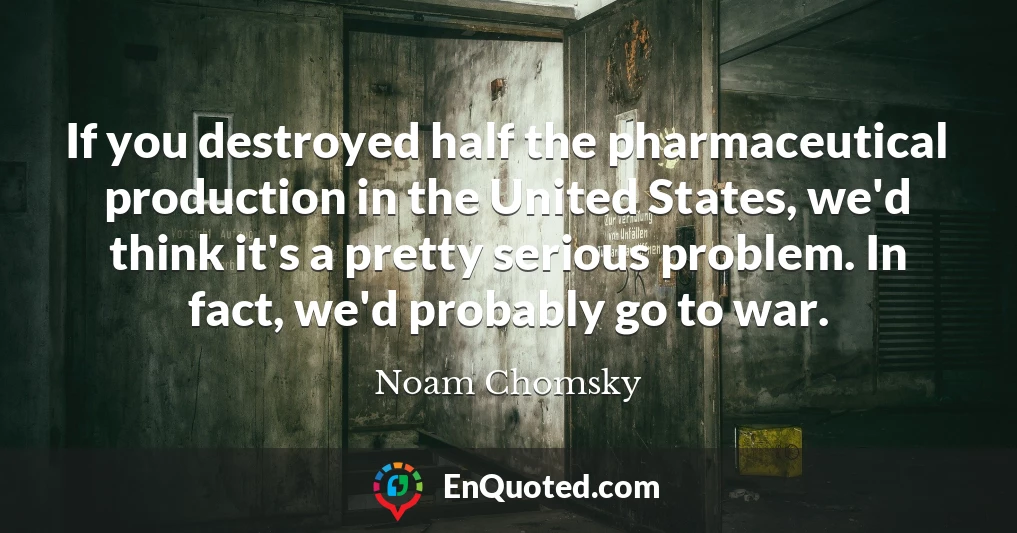 If you destroyed half the pharmaceutical production in the United States, we'd think it's a pretty serious problem. In fact, we'd probably go to war.