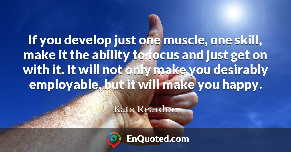If you develop just one muscle, one skill, make it the ability to focus and just get on with it. It will not only make you desirably employable, but it will make you happy.