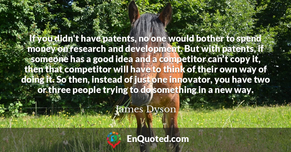 If you didn't have patents, no one would bother to spend money on research and development. But with patents, if someone has a good idea and a competitor can't copy it, then that competitor will have to think of their own way of doing it. So then, instead of just one innovator, you have two or three people trying to do something in a new way.