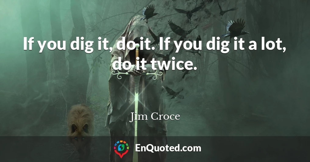 If you dig it, do it. If you dig it a lot, do it twice.