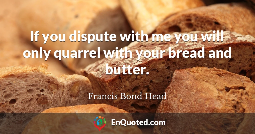 If you dispute with me you will only quarrel with your bread and butter.