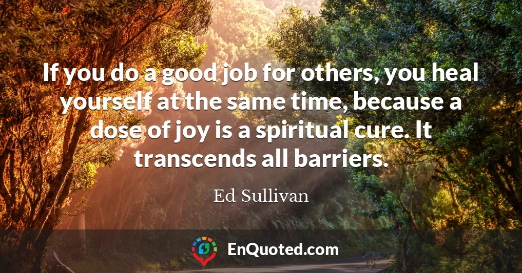 If you do a good job for others, you heal yourself at the same time, because a dose of joy is a spiritual cure. It transcends all barriers.