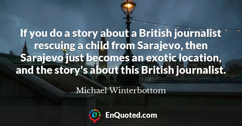 If you do a story about a British journalist rescuing a child from Sarajevo, then Sarajevo just becomes an exotic location, and the story's about this British journalist.
