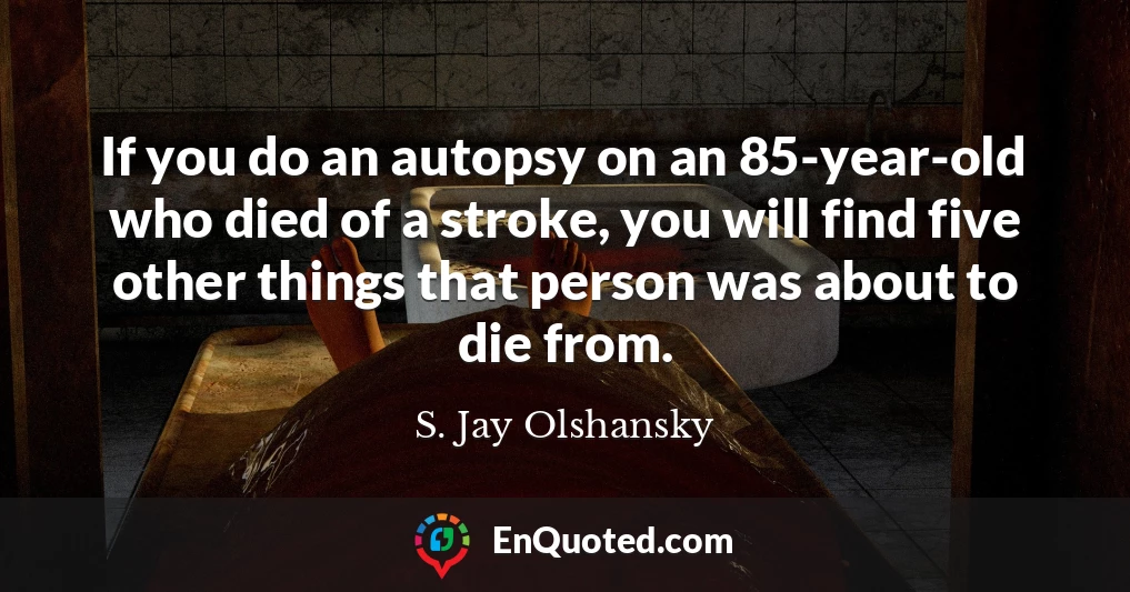 If you do an autopsy on an 85-year-old who died of a stroke, you will find five other things that person was about to die from.