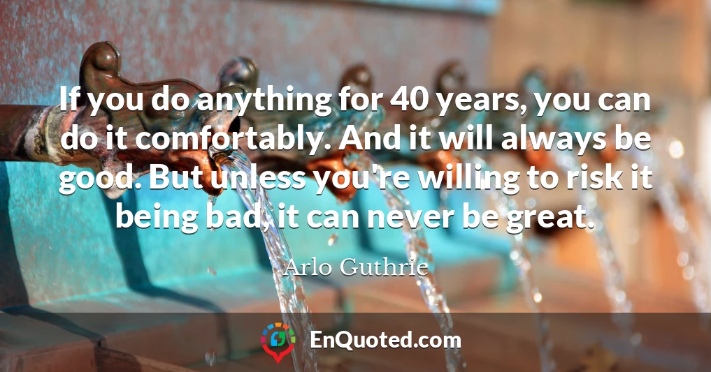 If you do anything for 40 years, you can do it comfortably. And it will always be good. But unless you're willing to risk it being bad, it can never be great.