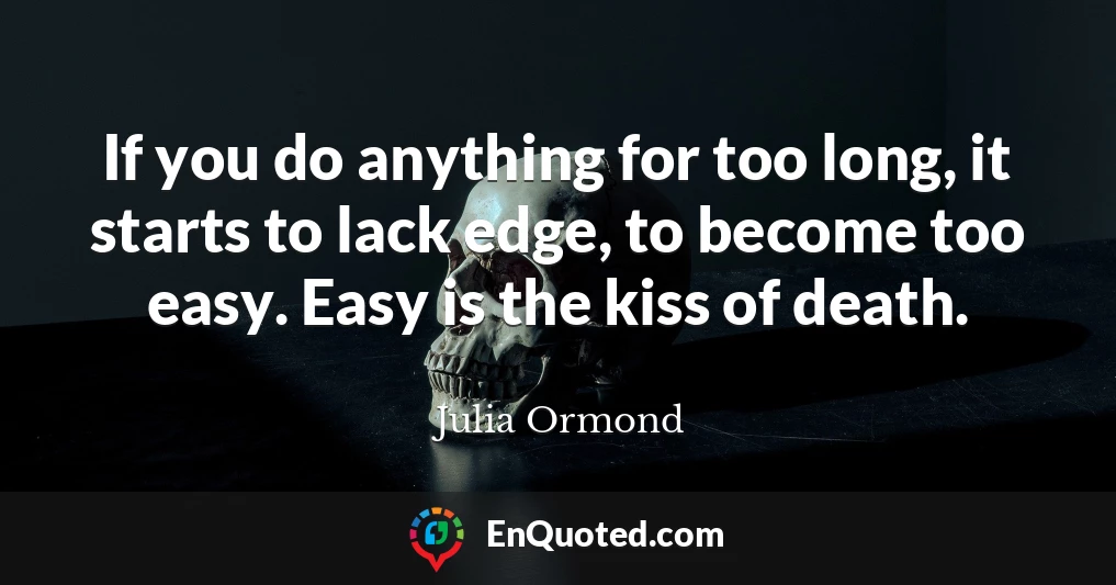 If you do anything for too long, it starts to lack edge, to become too easy. Easy is the kiss of death.