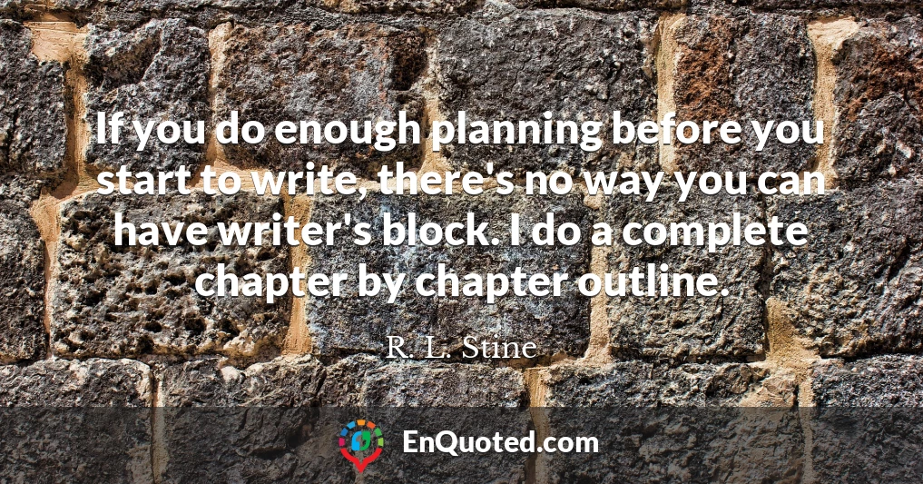 If you do enough planning before you start to write, there's no way you can have writer's block. I do a complete chapter by chapter outline.