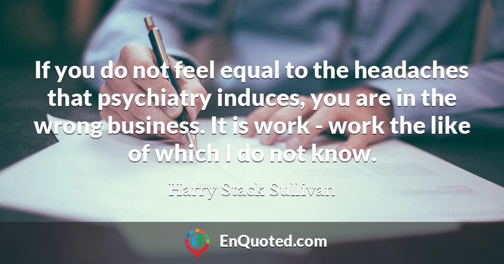 If you do not feel equal to the headaches that psychiatry induces, you are in the wrong business. It is work - work the like of which I do not know.