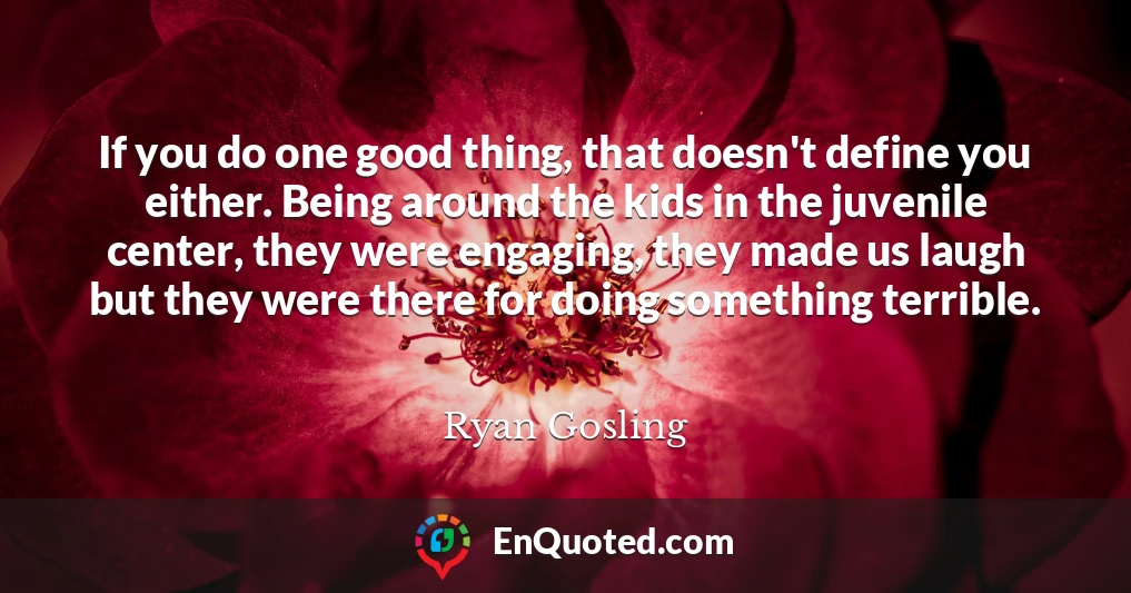 If you do one good thing, that doesn't define you either. Being around the kids in the juvenile center, they were engaging, they made us laugh but they were there for doing something terrible.