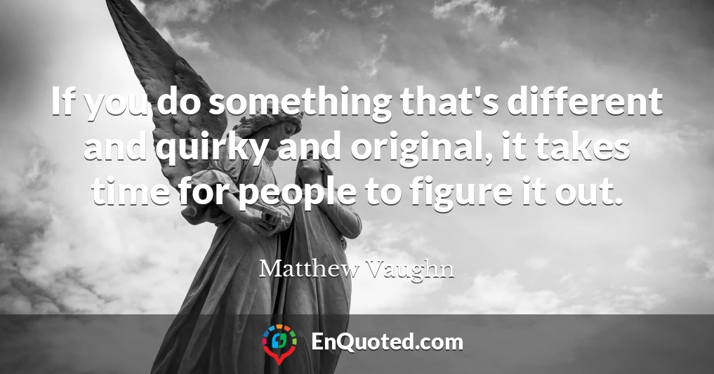 If you do something that's different and quirky and original, it takes time for people to figure it out.
