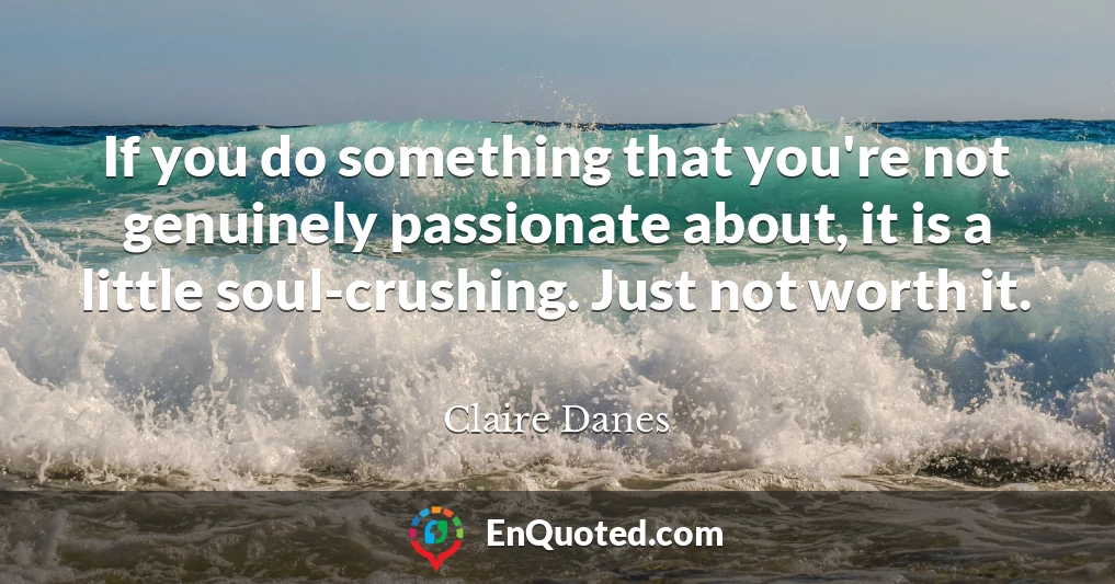 If you do something that you're not genuinely passionate about, it is a little soul-crushing. Just not worth it.