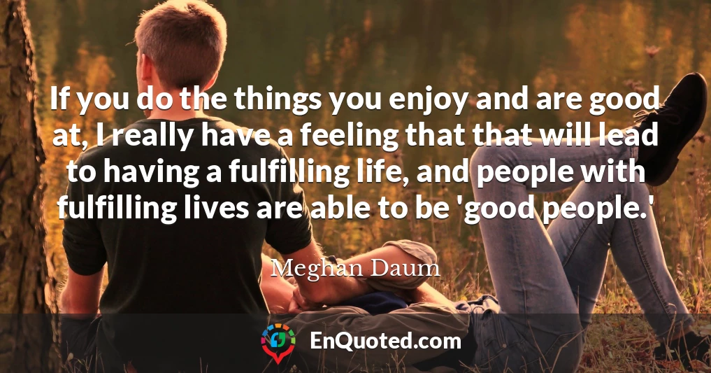 If you do the things you enjoy and are good at, I really have a feeling that that will lead to having a fulfilling life, and people with fulfilling lives are able to be 'good people.'