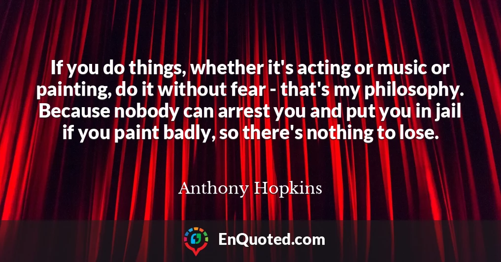 If you do things, whether it's acting or music or painting, do it without fear - that's my philosophy. Because nobody can arrest you and put you in jail if you paint badly, so there's nothing to lose.