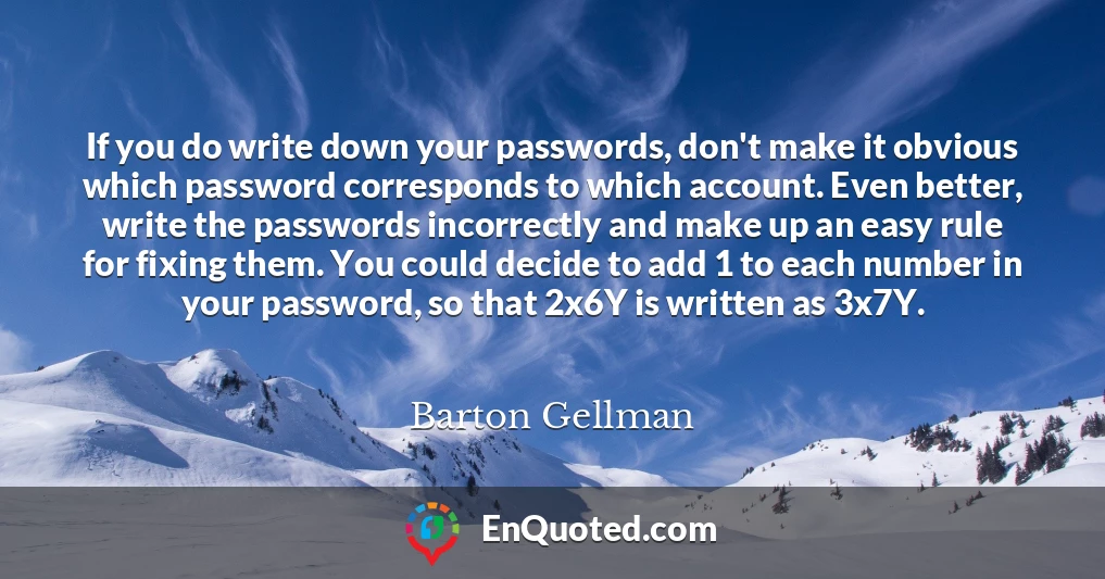 If you do write down your passwords, don't make it obvious which password corresponds to which account. Even better, write the passwords incorrectly and make up an easy rule for fixing them. You could decide to add 1 to each number in your password, so that 2x6Y is written as 3x7Y.