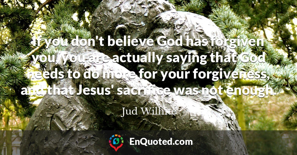 If you don't believe God has forgiven you, you are actually saying that God needs to do more for your forgiveness, and that Jesus' sacrifice was not enough.