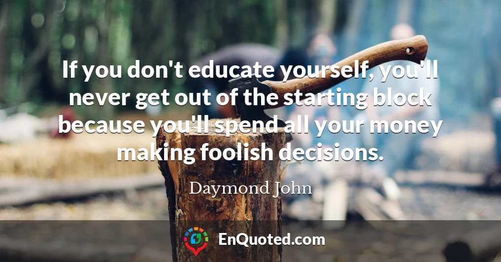If you don't educate yourself, you'll never get out of the starting block because you'll spend all your money making foolish decisions.