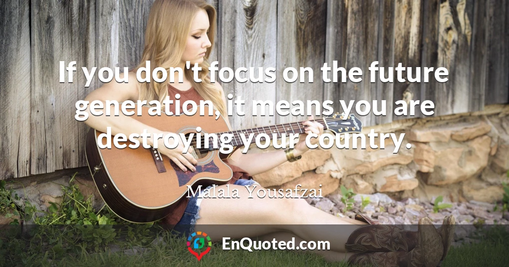 If you don't focus on the future generation, it means you are destroying your country.
