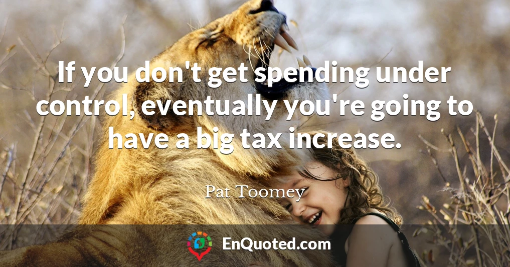 If you don't get spending under control, eventually you're going to have a big tax increase.