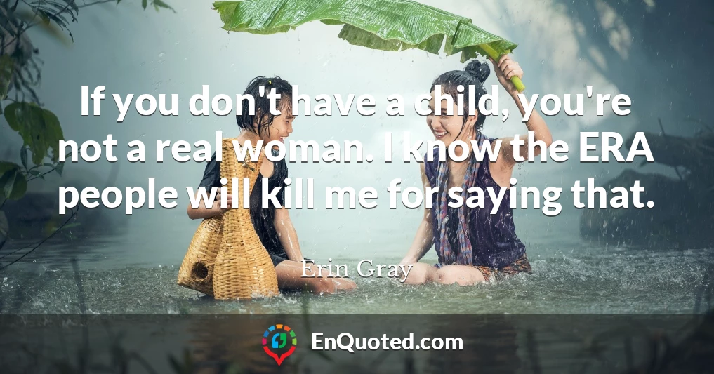 If you don't have a child, you're not a real woman. I know the ERA people will kill me for saying that.