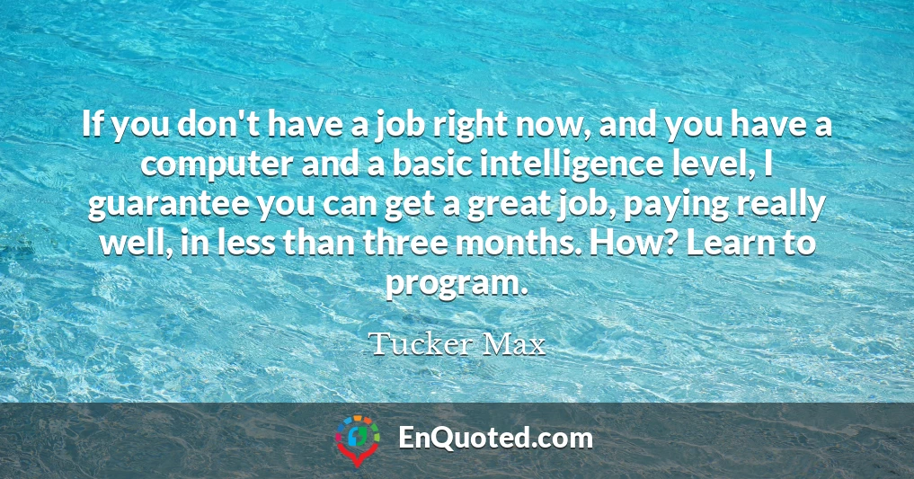 If you don't have a job right now, and you have a computer and a basic intelligence level, I guarantee you can get a great job, paying really well, in less than three months. How? Learn to program.